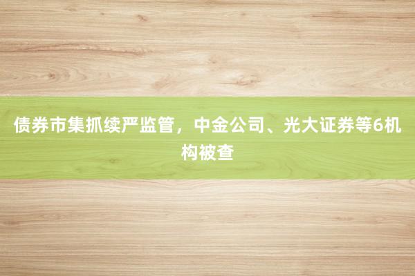 债券市集抓续严监管，中金公司、光大证券等6机构被查