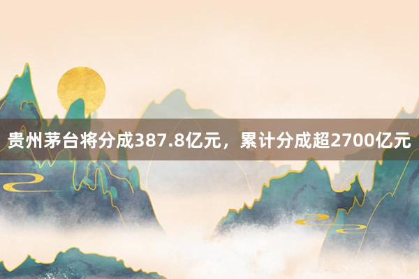 贵州茅台将分成387.8亿元，累计分成超2700亿元