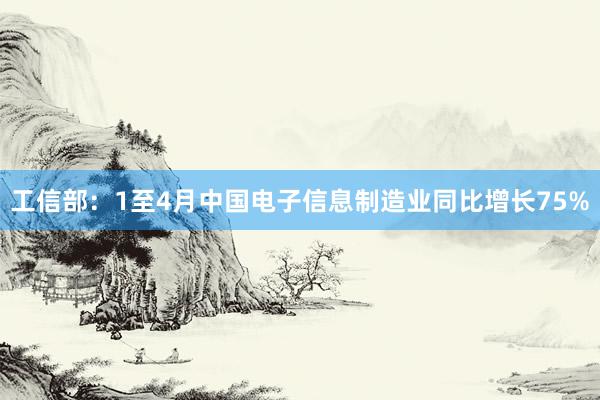 工信部：1至4月中国电子信息制造业同比增长75%