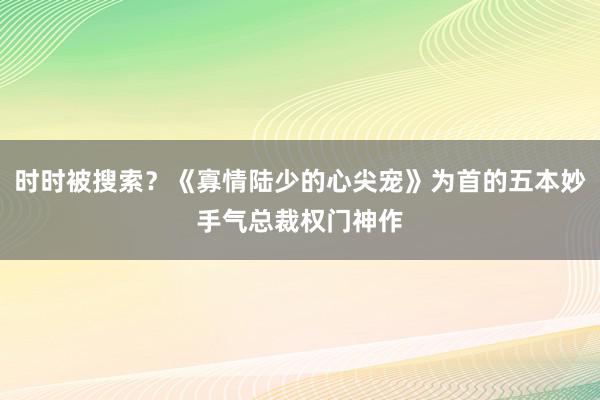 时时被搜索？《寡情陆少的心尖宠》为首的五本妙手气总裁权门神作