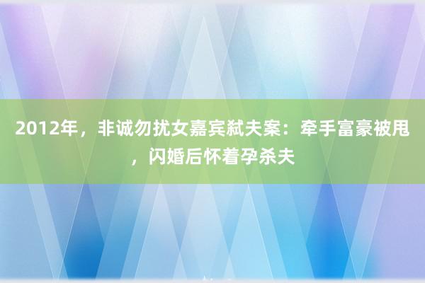 2012年，非诚勿扰女嘉宾弑夫案：牵手富豪被甩，闪婚后怀着孕杀夫