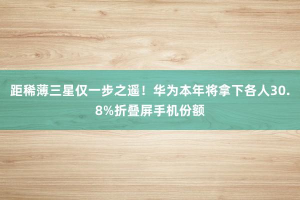 距稀薄三星仅一步之遥！华为本年将拿下各人30.8%折叠屏手机份额