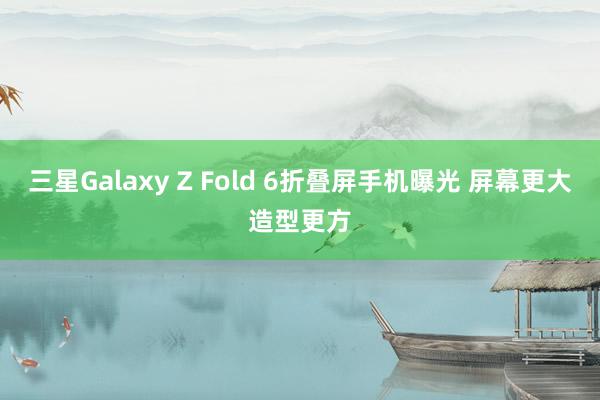 三星Galaxy Z Fold 6折叠屏手机曝光 屏幕更大造型更方