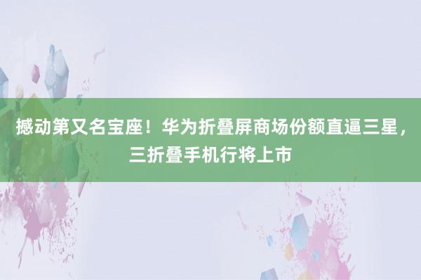 撼动第又名宝座！华为折叠屏商场份额直逼三星，三折叠手机行将上市