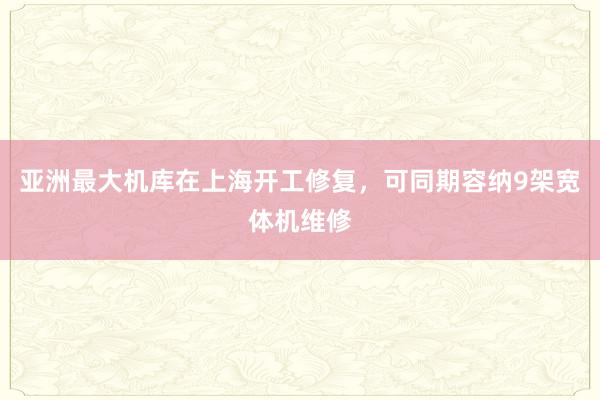 亚洲最大机库在上海开工修复，可同期容纳9架宽体机维修