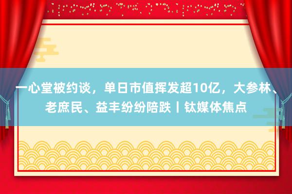 一心堂被约谈，单日市值挥发超10亿，大参林、老庶民、益丰纷纷陪跌丨钛媒体焦点