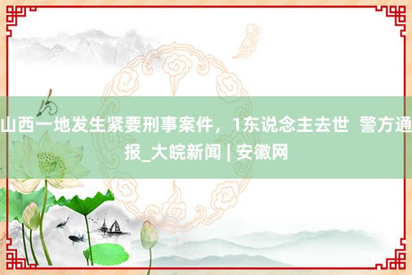 山西一地发生紧要刑事案件，1东说念主去世  警方通报_大皖新闻 | 安徽网