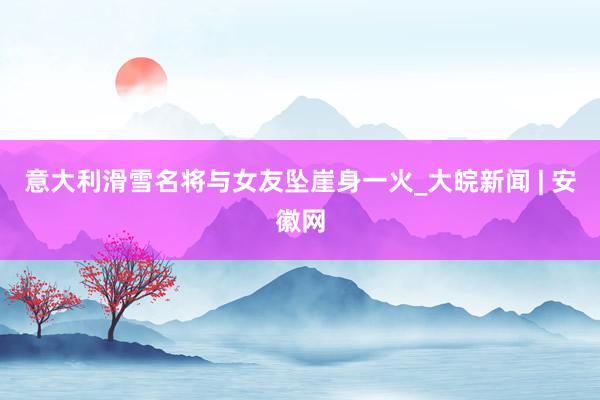 意大利滑雪名将与女友坠崖身一火_大皖新闻 | 安徽网