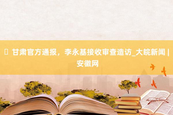 ​甘肃官方通报，李永基接收审查造访_大皖新闻 | 安徽网