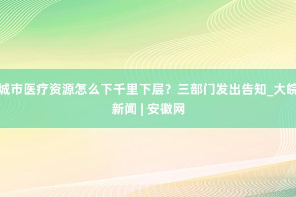 城市医疗资源怎么下千里下层？三部门发出告知_大皖新闻 | 安徽网