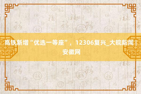 高铁新增“优选一等座”，12306复兴_大皖新闻 | 安徽网