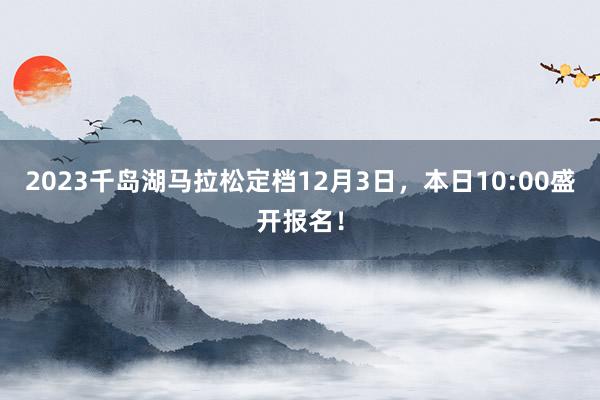 2023千岛湖马拉松定档12月3日，本日10:00盛开报名！