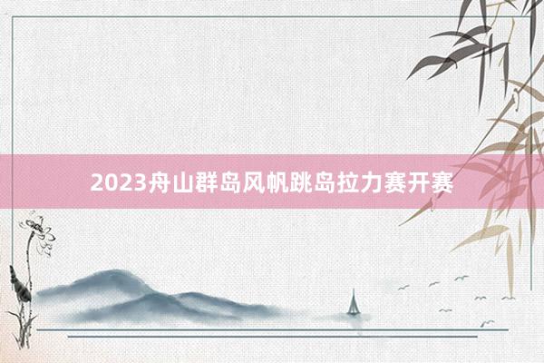 2023舟山群岛风帆跳岛拉力赛开赛