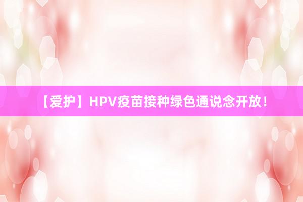 【爱护】HPV疫苗接种绿色通说念开放！