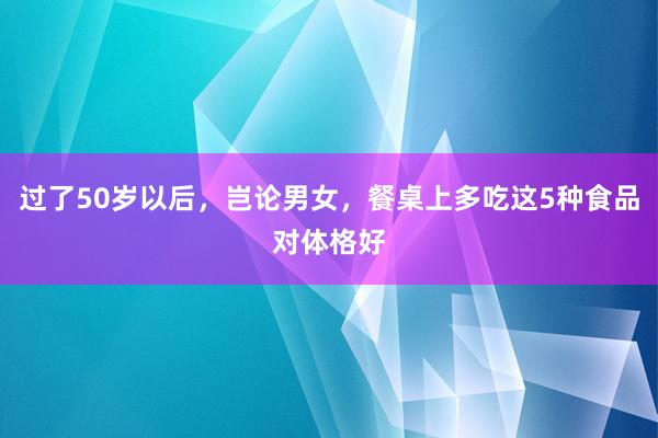 过了50岁以后，岂论男女，餐桌上多吃这5种食品对体格好