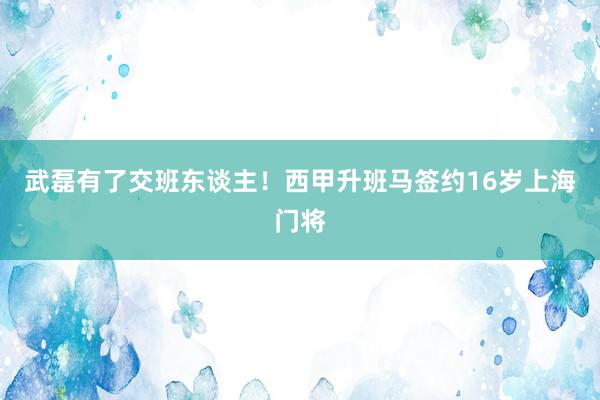 武磊有了交班东谈主！西甲升班马签约16岁上海门将