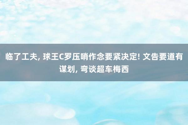 临了工夫, 球王C罗压哨作念要紧决定! 文告要道有谋划, 弯谈超车梅西