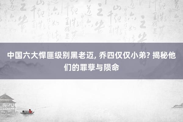 中国六大悍匪级别黑老迈, 乔四仅仅小弟? 揭秘他们的罪孽与陨命