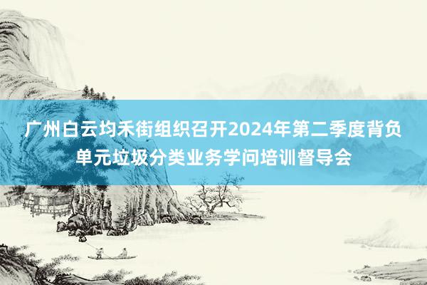 广州白云均禾街组织召开2024年第二季度背负单元垃圾分类业务学问培训督导会