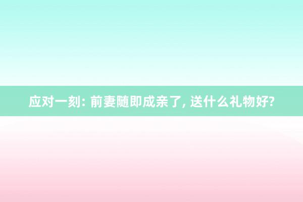 应对一刻: 前妻随即成亲了, 送什么礼物好?