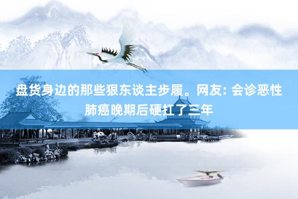 盘货身边的那些狠东谈主步履。网友: 会诊恶性肺癌晚期后硬扛了三年