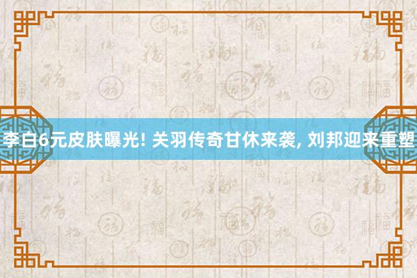 李白6元皮肤曝光! 关羽传奇甘休来袭, 刘邦迎来重塑