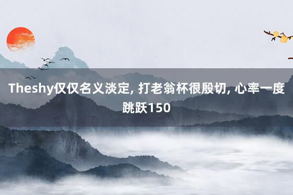 Theshy仅仅名义淡定, 打老翁杯很殷切, 心率一度跳跃150