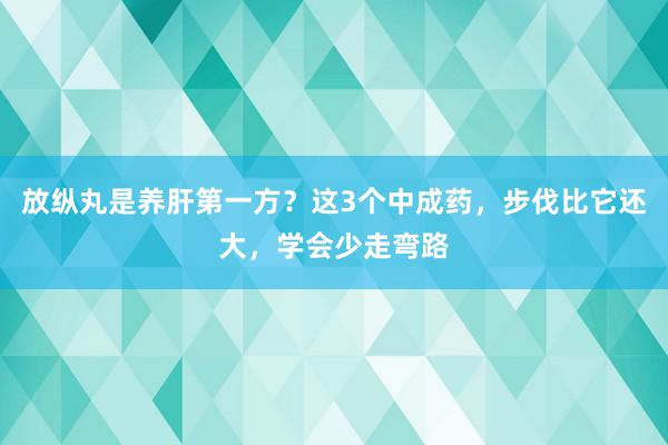 放纵丸是养肝第一方？这3个中成药，步伐比它还大，学会少走弯路