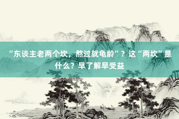 “东谈主老两个坎，熬过就龟龄”？这“两坎”是什么？早了解早受益