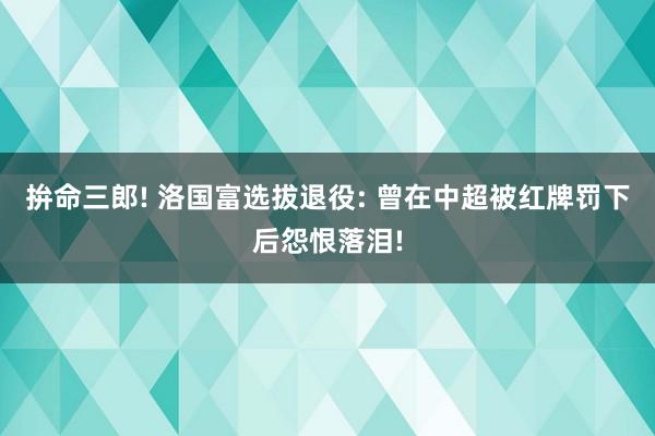 拚命三郎! 洛国富选拔退役: 曾在中超被红牌罚下后怨恨落泪!