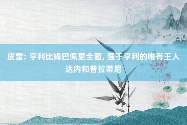 皮雷: 亨利比姆巴佩更全面, 强于亨利的唯有王人达内和普拉蒂尼