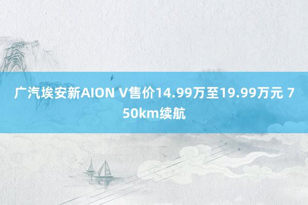 广汽埃安新AION V售价14.99万至19.99万元 750km续航