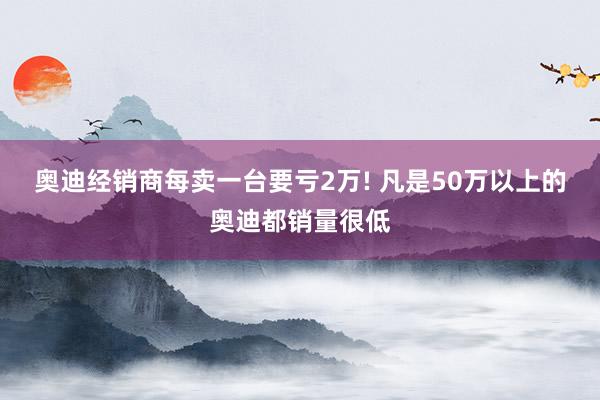 奥迪经销商每卖一台要亏2万! 凡是50万以上的奥迪都销量很低