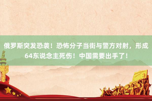 俄罗斯突发恐袭！恐怖分子当街与警方对射，形成64东说念主死伤！中国需要出手了！