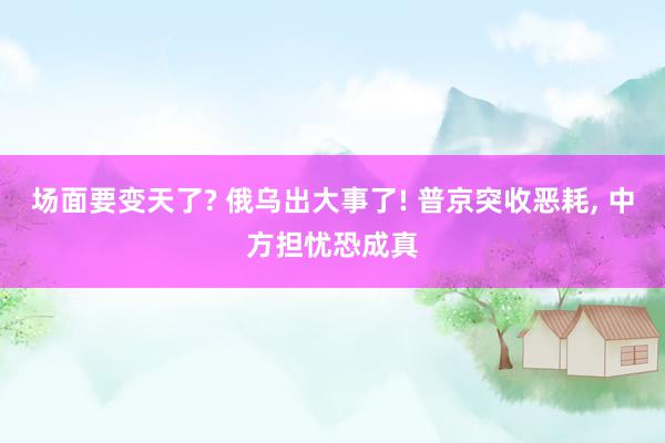 场面要变天了? 俄乌出大事了! 普京突收恶耗, 中方担忧恐成真