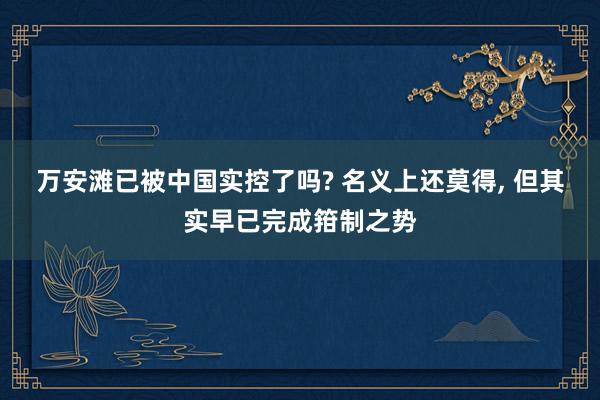 万安滩已被中国实控了吗? 名义上还莫得, 但其实早已完成箝制之势