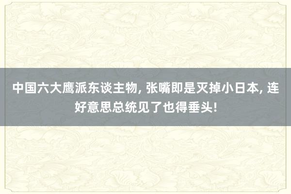 中国六大鹰派东谈主物, 张嘴即是灭掉小日本, 连好意思总统见了也得垂头!