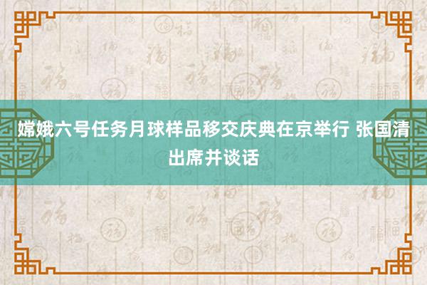 嫦娥六号任务月球样品移交庆典在京举行 张国清出席并谈话