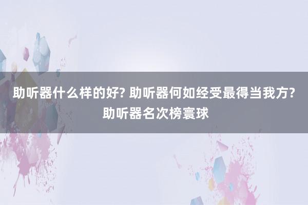 助听器什么样的好? 助听器何如经受最得当我方? 助听器名次榜寰球