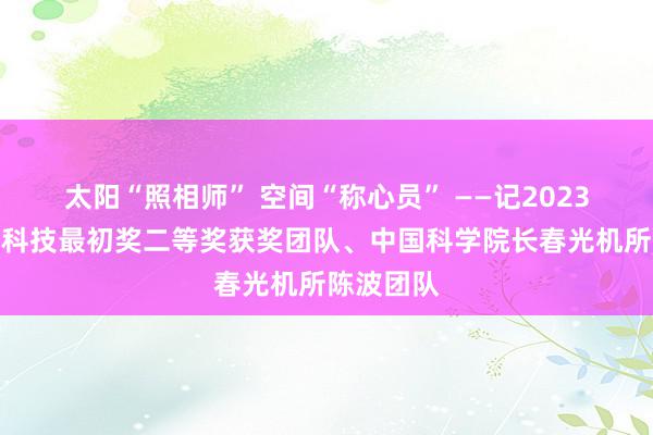 太阳“照相师” 空间“称心员” ——记2023年度国度科技最初奖二等奖获奖团队、中国科学院长春光机所陈波团队