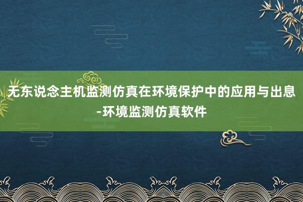 无东说念主机监测仿真在环境保护中的应用与出息-环境监测仿真软件