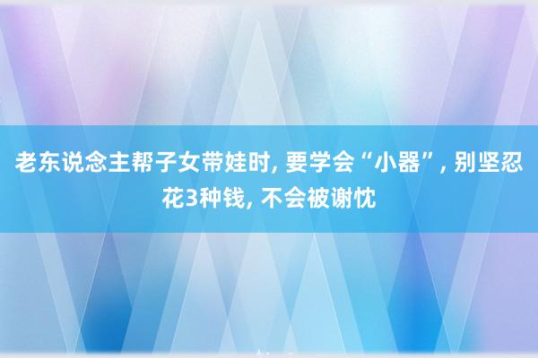 老东说念主帮子女带娃时, 要学会“小器”, 别坚忍花3种钱, 不会被谢忱