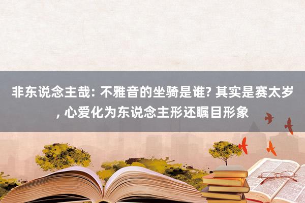 非东说念主哉: 不雅音的坐骑是谁? 其实是赛太岁, 心爱化为东说念主形还瞩目形象