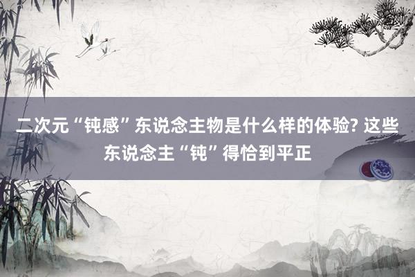 二次元“钝感”东说念主物是什么样的体验? 这些东说念主“钝”得恰到平正