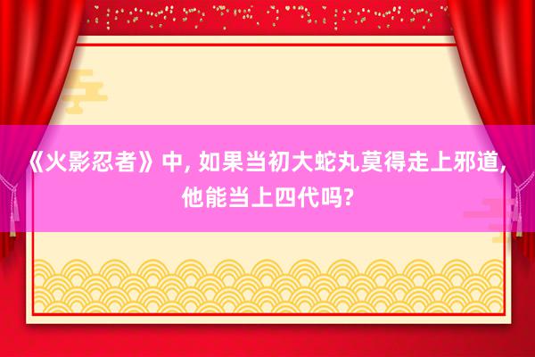 《火影忍者》中, 如果当初大蛇丸莫得走上邪道, 他能当上四代吗?