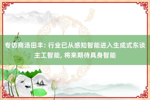 专访商汤田丰: 行业已从感知智能进入生成式东谈主工智能, 将来期待具身智能