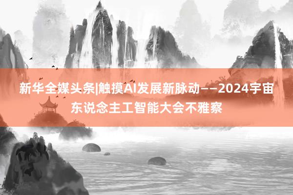 新华全媒头条|触摸AI发展新脉动——2024宇宙东说念主工智能大会不雅察