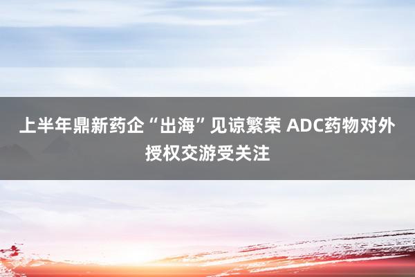 上半年鼎新药企“出海”见谅繁荣 ADC药物对外授权交游受关注