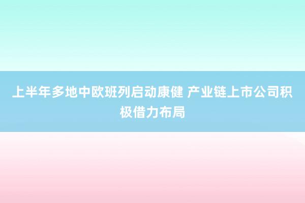 上半年多地中欧班列启动康健 产业链上市公司积极借力布局