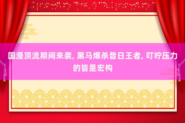 国漫顶流期间来袭, 黑马爆杀昔日王者, 叮咛压力的皆是宏构